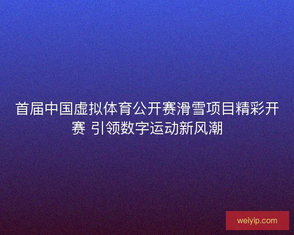 首届中国虚拟体育公开赛滑雪项目精彩开赛 引领数字运动新风潮