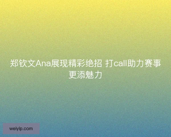 郑钦文Ana展现精彩绝招 打call助力赛事更添魅力
