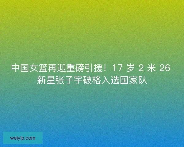 中国女篮再迎重磅引援！17 岁 2 米 26 新星张子宇破格入选国家队