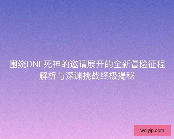 围绕DNF死神的邀请展开的全新冒险征程解析与深渊挑战终极揭秘