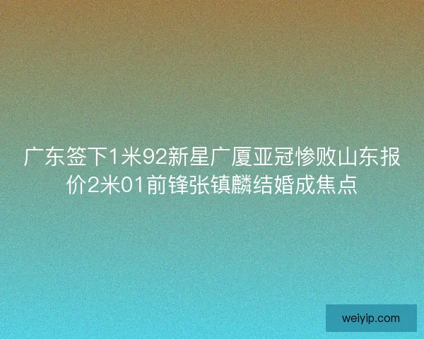 广东签下1米92新星广厦亚冠惨败山东报价2米01前锋张镇麟结婚成焦点